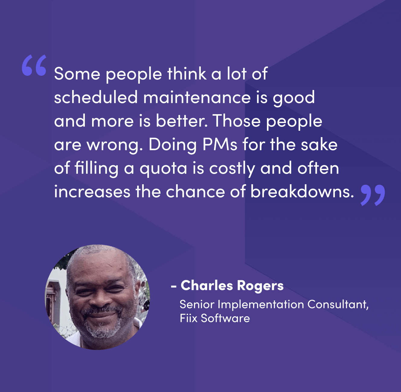 “Some people think a lot of scheduled maintenance is good and more is better. Those people are wrong. Doing PMs for the sake of filling a quota is costly and often increases the chance of breakdowns.” - Charles Rogers, Senior Implementation Consultant, Fiix Software